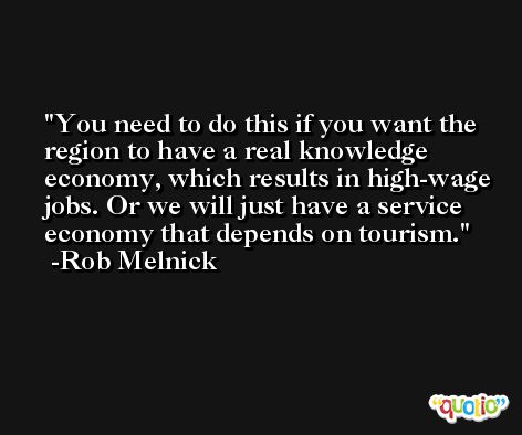 You need to do this if you want the region to have a real knowledge economy, which results in high-wage jobs. Or we will just have a service economy that depends on tourism. -Rob Melnick