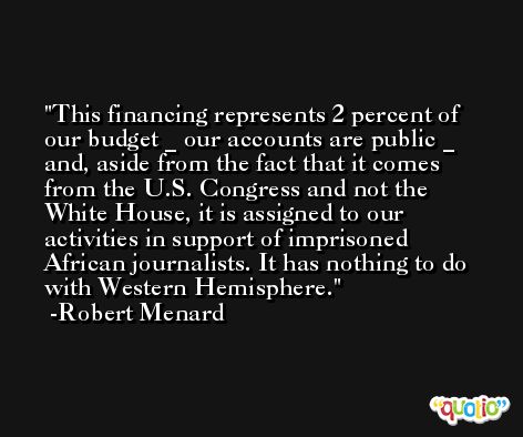 This financing represents 2 percent of our budget _ our accounts are public _ and, aside from the fact that it comes from the U.S. Congress and not the White House, it is assigned to our activities in support of imprisoned African journalists. It has nothing to do with Western Hemisphere. -Robert Menard