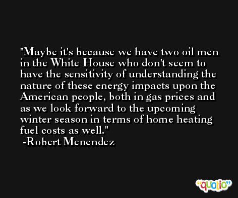 Maybe it's because we have two oil men in the White House who don't seem to have the sensitivity of understanding the nature of these energy impacts upon the American people, both in gas prices and as we look forward to the upcoming winter season in terms of home heating fuel costs as well. -Robert Menendez