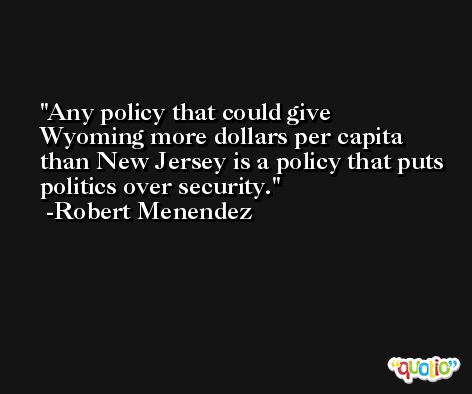 Any policy that could give Wyoming more dollars per capita than New Jersey is a policy that puts politics over security. -Robert Menendez