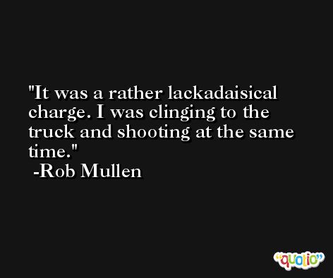 It was a rather lackadaisical charge. I was clinging to the truck and shooting at the same time. -Rob Mullen