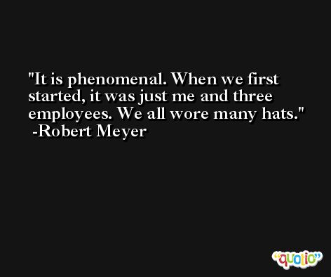 It is phenomenal. When we first started, it was just me and three employees. We all wore many hats. -Robert Meyer