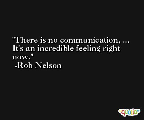 There is no communication, ... It's an incredible feeling right now. -Rob Nelson