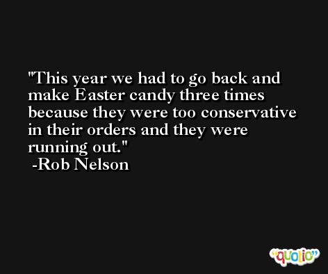 This year we had to go back and make Easter candy three times because they were too conservative in their orders and they were running out. -Rob Nelson