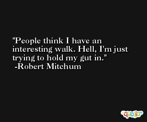 People think I have an interesting walk. Hell, I'm just trying to hold my gut in. -Robert Mitchum