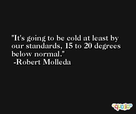 It's going to be cold at least by our standards, 15 to 20 degrees below normal. -Robert Molleda