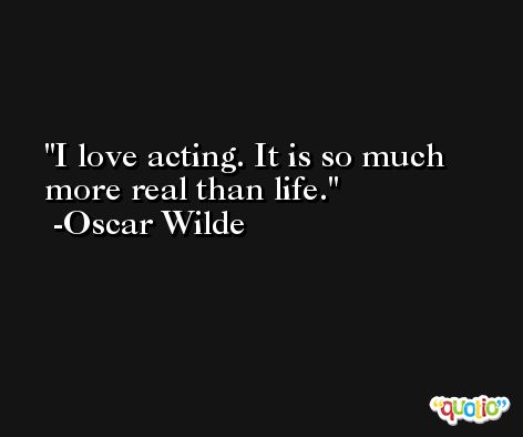 I love acting. It is so much more real than life. -Oscar Wilde