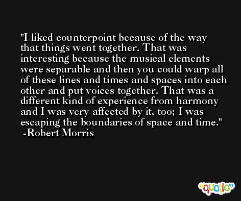 I liked counterpoint because of the way that things went together. That was interesting because the musical elements were separable and then you could warp all of these lines and times and spaces into each other and put voices together. That was a different kind of experience from harmony and I was very affected by it, too; I was escaping the boundaries of space and time. -Robert Morris
