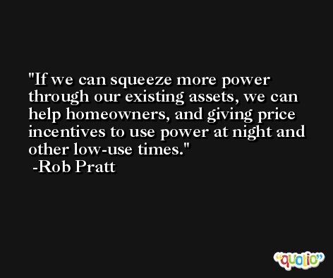 If we can squeeze more power through our existing assets, we can help homeowners, and giving price incentives to use power at night and other low-use times. -Rob Pratt