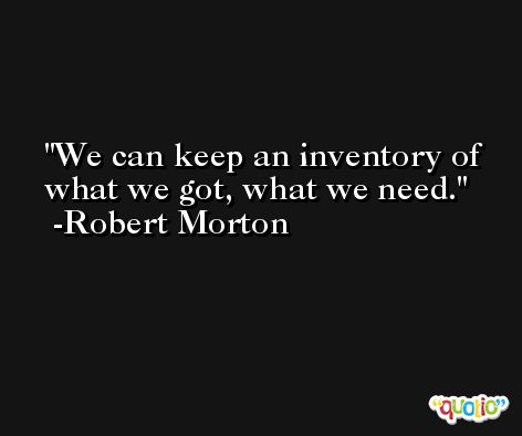 We can keep an inventory of what we got, what we need. -Robert Morton