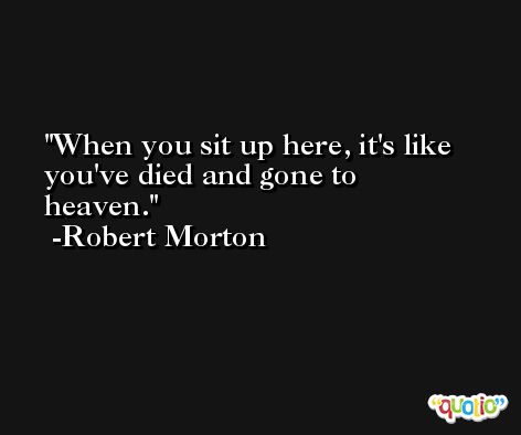 When you sit up here, it's like you've died and gone to heaven. -Robert Morton