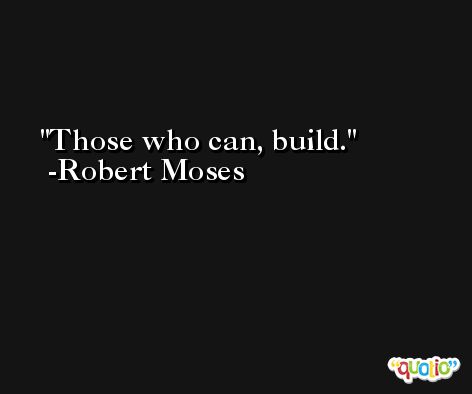 Those who can, build. -Robert Moses