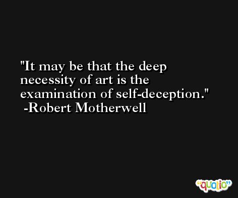 It may be that the deep necessity of art is the examination of self-deception. -Robert Motherwell
