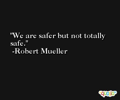 We are safer but not totally safe. -Robert Mueller