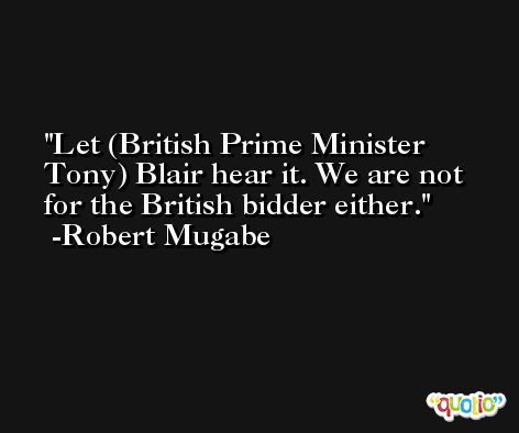 Let (British Prime Minister Tony) Blair hear it. We are not for the British bidder either. -Robert Mugabe