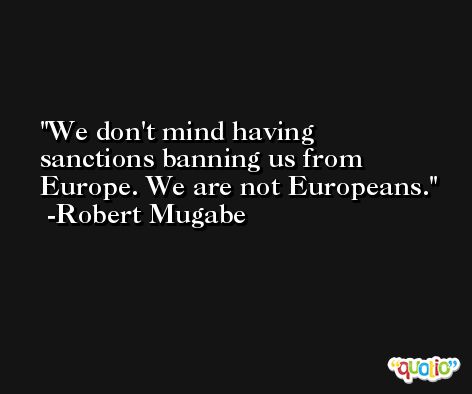We don't mind having sanctions banning us from Europe. We are not Europeans. -Robert Mugabe