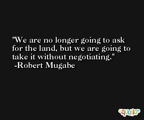We are no longer going to ask for the land, but we are going to take it without negotiating. -Robert Mugabe
