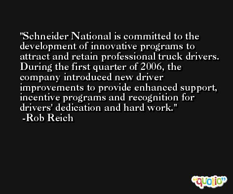 Schneider National is committed to the development of innovative programs to attract and retain professional truck drivers. During the first quarter of 2006, the company introduced new driver improvements to provide enhanced support, incentive programs and recognition for drivers' dedication and hard work. -Rob Reich