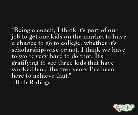 Being a coach, I think it's part of our job to get our kids on the market to have a chance to go to college, whether it's scholarship-wise or not. I think we have to work very hard to do that. It's gratifying to see three kids that have worked hard the two years I've been here to achieve that. -Rob Ridings