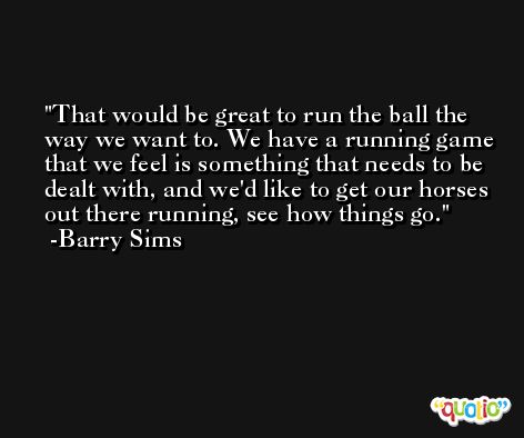 That would be great to run the ball the way we want to. We have a running game that we feel is something that needs to be dealt with, and we'd like to get our horses out there running, see how things go. -Barry Sims