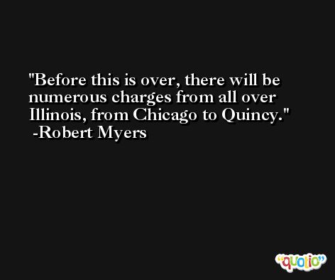 Before this is over, there will be numerous charges from all over Illinois, from Chicago to Quincy. -Robert Myers
