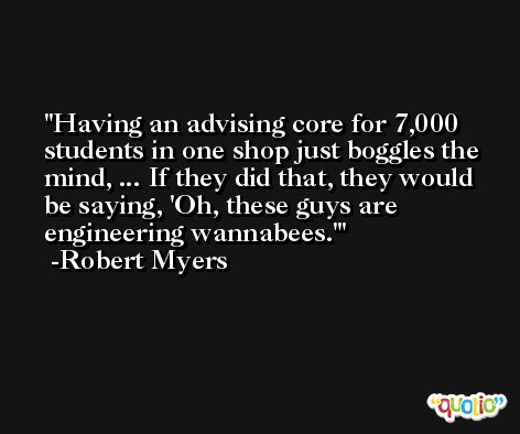 Having an advising core for 7,000 students in one shop just boggles the mind, ... If they did that, they would be saying, 'Oh, these guys are engineering wannabees.' -Robert Myers
