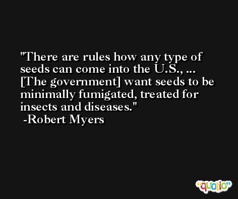 There are rules how any type of seeds can come into the U.S., ... [The government] want seeds to be minimally fumigated, treated for insects and diseases. -Robert Myers