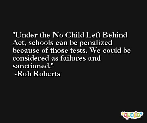 Under the No Child Left Behind Act, schools can be penalized because of those tests. We could be considered as failures and sanctioned. -Rob Roberts
