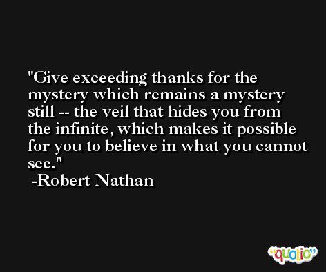 Give exceeding thanks for the mystery which remains a mystery still -- the veil that hides you from the infinite, which makes it possible for you to believe in what you cannot see. -Robert Nathan