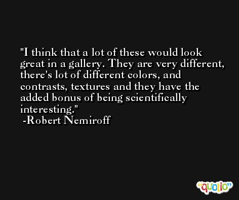 I think that a lot of these would look great in a gallery. They are very different, there's lot of different colors, and contrasts, textures and they have the added bonus of being scientifically interesting. -Robert Nemiroff