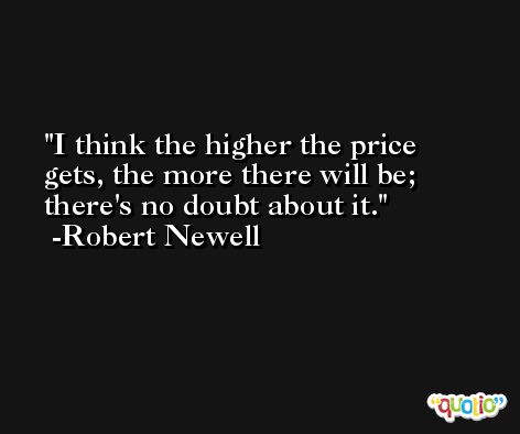 I think the higher the price gets, the more there will be; there's no doubt about it. -Robert Newell