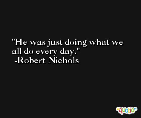 He was just doing what we all do every day. -Robert Nichols