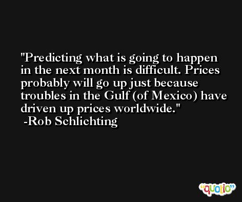 Predicting what is going to happen in the next month is difficult. Prices probably will go up just because troubles in the Gulf (of Mexico) have driven up prices worldwide. -Rob Schlichting