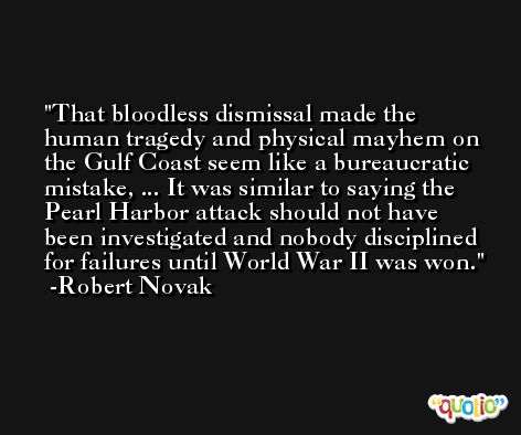 That bloodless dismissal made the human tragedy and physical mayhem on the Gulf Coast seem like a bureaucratic mistake, ... It was similar to saying the Pearl Harbor attack should not have been investigated and nobody disciplined for failures until World War II was won. -Robert Novak