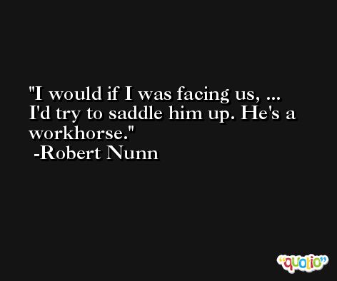 I would if I was facing us, ... I'd try to saddle him up. He's a workhorse. -Robert Nunn