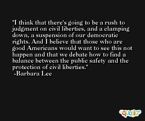 I think that there's going to be a rush to judgment on civil liberties, and a clamping down, a suspension of our democratic rights. And I believe that those who are good Americans would want to see this not happen and that we debate how to find a balance between the public safety and the protection of civil liberties. -Barbara Lee