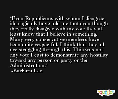 Even Republicans with whom I disagree ideologically have told me that even though they really disagree with my vote they at least know that I believe in something. Many very conservative members have been quite respectful. I think that they all are struggling through this. This was not any vote I cast to demonstrate any hostility toward any person or party or the Administration. -Barbara Lee