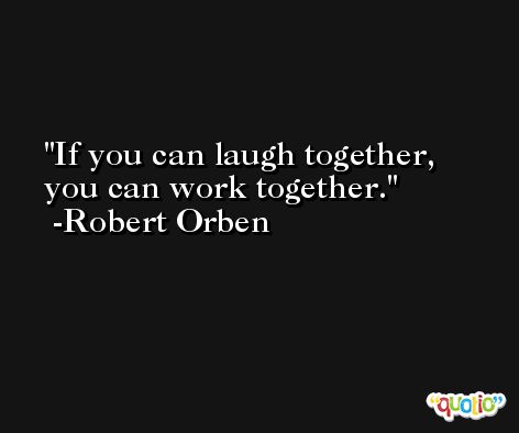 If you can laugh together, you can work together. -Robert Orben
