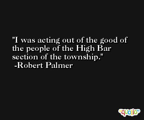 I was acting out of the good of the people of the High Bar section of the township. -Robert Palmer