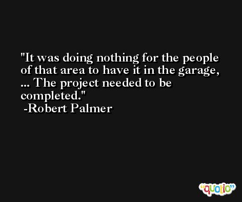 It was doing nothing for the people of that area to have it in the garage, ... The project needed to be completed. -Robert Palmer