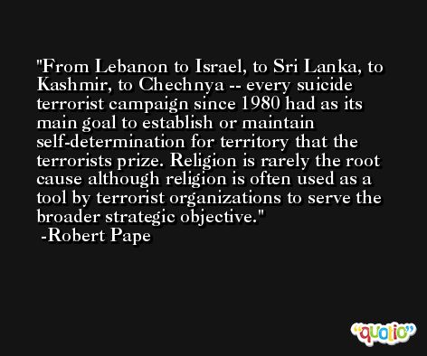 From Lebanon to Israel, to Sri Lanka, to Kashmir, to Chechnya -- every suicide terrorist campaign since 1980 had as its main goal to establish or maintain self-determination for territory that the terrorists prize. Religion is rarely the root cause although religion is often used as a tool by terrorist organizations to serve the broader strategic objective. -Robert Pape
