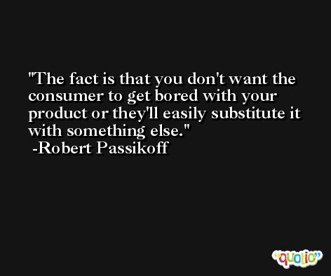 The fact is that you don't want the consumer to get bored with your product or they'll easily substitute it with something else. -Robert Passikoff