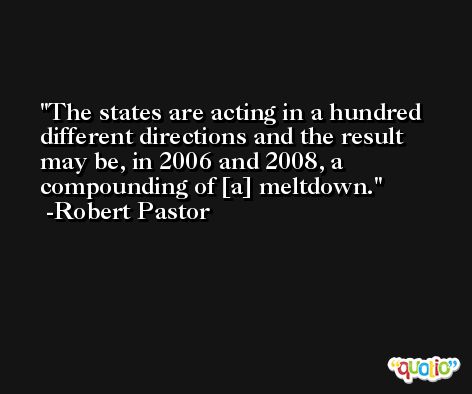 The states are acting in a hundred different directions and the result may be, in 2006 and 2008, a compounding of [a] meltdown. -Robert Pastor