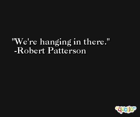 We're hanging in there. -Robert Patterson