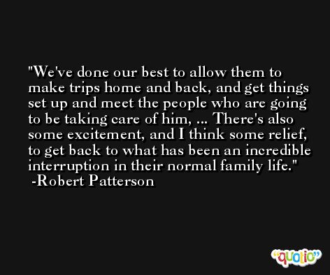 We've done our best to allow them to make trips home and back, and get things set up and meet the people who are going to be taking care of him, ... There's also some excitement, and I think some relief, to get back to what has been an incredible interruption in their normal family life. -Robert Patterson