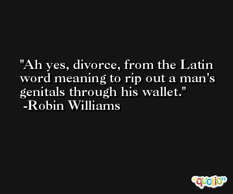 Ah yes, divorce, from the Latin word meaning to rip out a man's genitals through his wallet. -Robin Williams