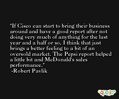 If Cisco can start to bring their business around and have a good report after not doing very much of anything for the last year and a half or so, I think that just brings a better feeling to a bit of an oversold market. The Pepsi report helped a little bit and McDonald's sales performance. -Robert Pavlik