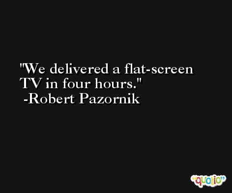 We delivered a flat-screen TV in four hours. -Robert Pazornik