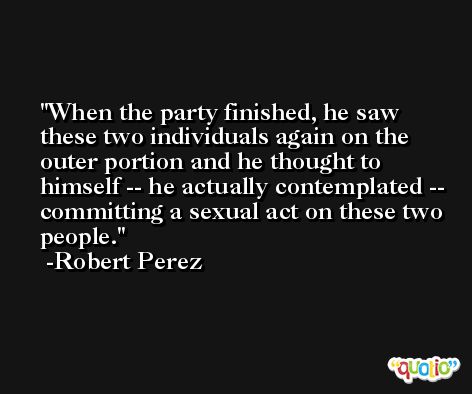 When the party finished, he saw these two individuals again on the outer portion and he thought to himself -- he actually contemplated -- committing a sexual act on these two people. -Robert Perez
