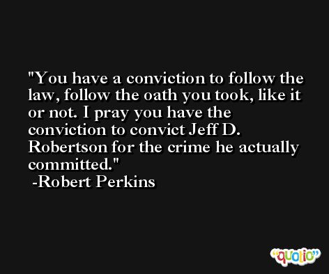 You have a conviction to follow the law, follow the oath you took, like it or not. I pray you have the conviction to convict Jeff D. Robertson for the crime he actually committed. -Robert Perkins